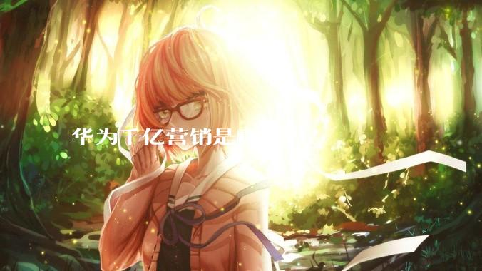华为千亿营销是真的吗？