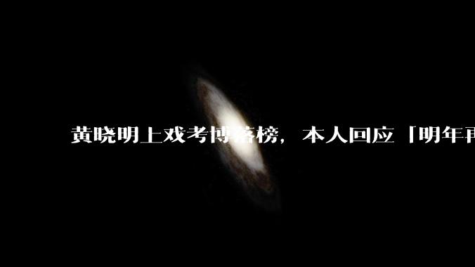 黄晓明上戏考博落榜，本人回应「明年再战」，怎样看明星对高学历的追求？上戏博士有多难考？