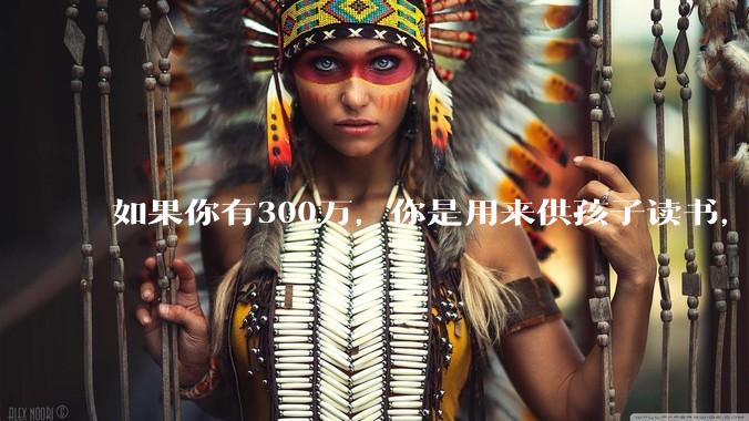 如果你有300万，你是用来供孩子读书，还是留着以后给ta买房或者保底？