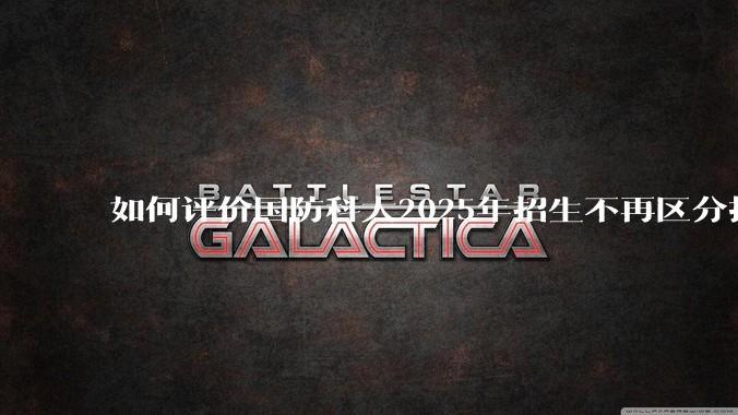 如何评价国防科大2025年招生不再区分指挥、技术、指技融合？